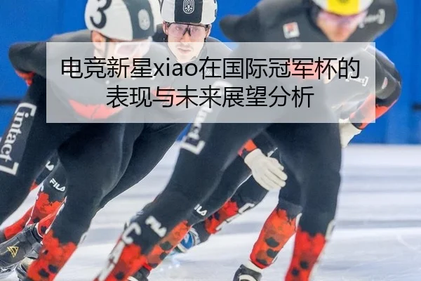电竞新星xiao在国际冠军杯的表现与未来展望分析