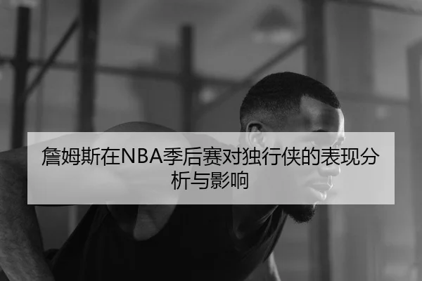 詹姆斯在NBA季后赛对独行侠的表现分析与影响
