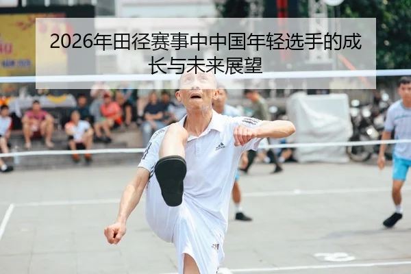 2026年田径赛事中中国年轻选手的成长与未来展望