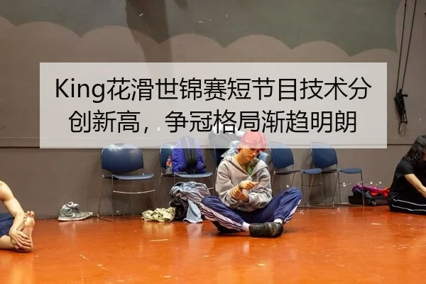 King花滑世锦赛短节目技术分创新高，争冠格局渐趋明朗