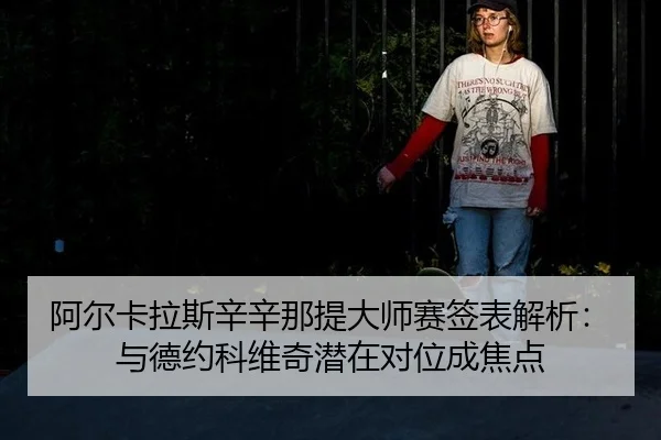 阿尔卡拉斯辛辛那提大师赛签表解析：与德约科维奇潜在对位成焦点