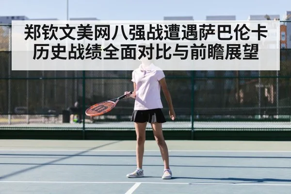 郑钦文美网八强战遭遇萨巴伦卡历史战绩全面对比与前瞻展望